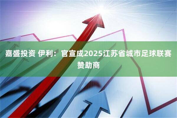 嘉盛投资 伊利：官宣成2025江苏省城市足球联赛赞助商
