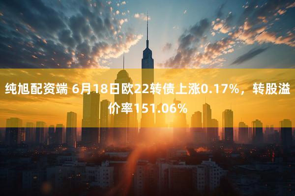 纯旭配资端 6月18日欧22转债上涨0.17%，转股溢价率151.06%
