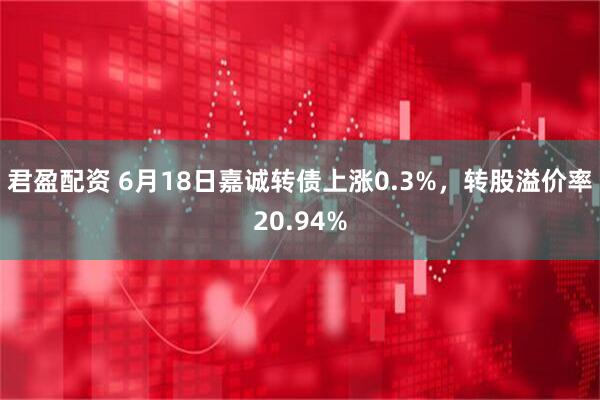 君盈配资 6月18日嘉诚转债上涨0.3%，转股溢价率20.94%