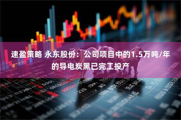 速盈策略 永东股份：公司项目中的1.5万吨/年的导电炭黑已完工投产