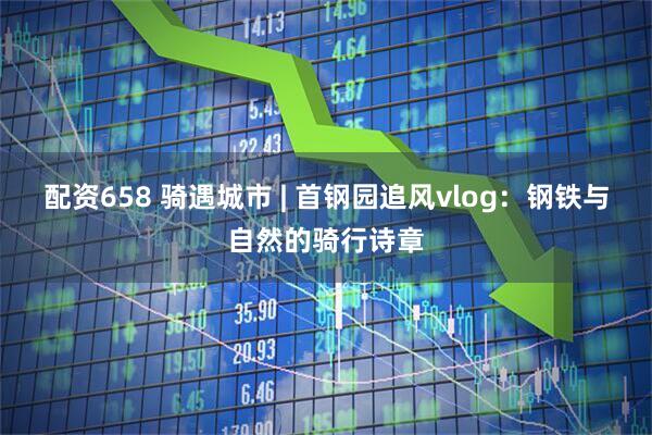配资658 骑遇城市 | 首钢园追风vlog：钢铁与自然的骑行诗章