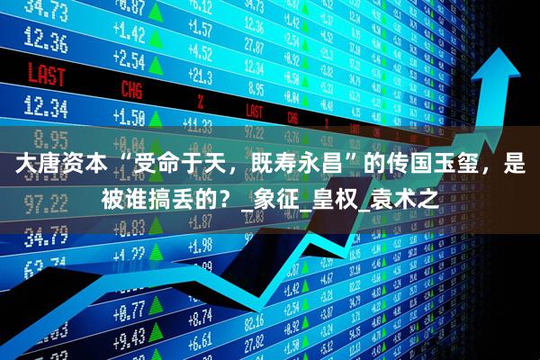 大唐资本 “受命于天，既寿永昌”的传国玉玺，是被谁搞丢的？_象征_皇权_袁术之