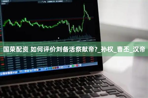 国荣配资 如何评价刘备活祭献帝?_孙权_曹丕_汉帝