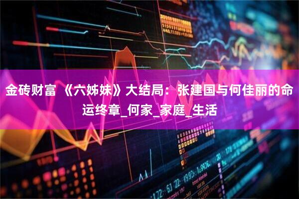 金砖财富 《六姊妹》大结局：张建国与何佳丽的命运终章_何家_家庭_生活