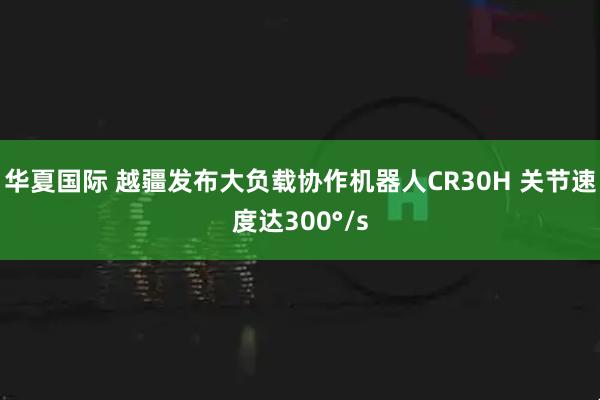华夏国际 越疆发布大负载协作机器人CR30H 关节速度达300°/s