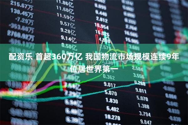 配资乐 首超360万亿 我国物流市场规模连续9年位居世界第一