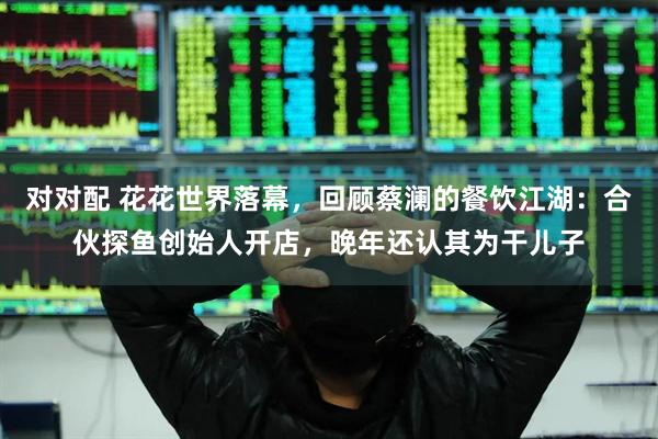 对对配 花花世界落幕，回顾蔡澜的餐饮江湖：合伙探鱼创始人开店，晚年还认其为干儿子