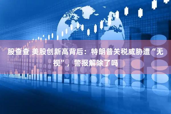 股查查 美股创新高背后：特朗普关税威胁遭“无视”，警报解除了吗