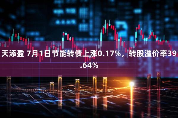 天添盈 7月1日节能转债上涨0.17%，转股溢价率39.64%