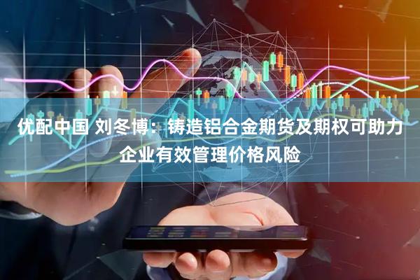 优配中国 刘冬博：铸造铝合金期货及期权可助力企业有效管理价格风险