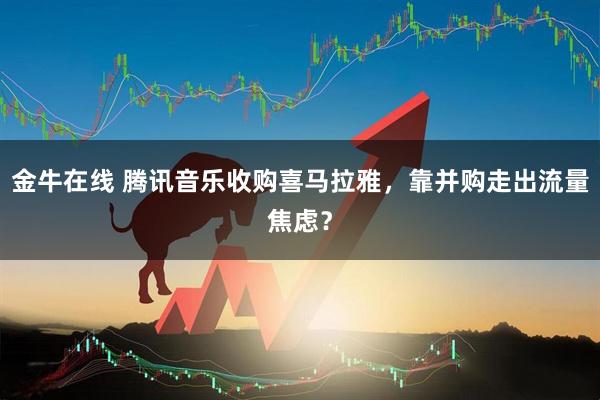 金牛在线 腾讯音乐收购喜马拉雅，靠并购走出流量焦虑？
