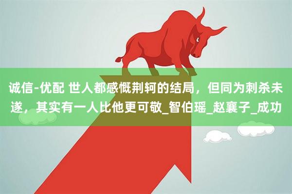诚信-优配 世人都感慨荆轲的结局，但同为刺杀未遂，其实有一人比他更可敬_智伯瑶_赵襄子_成功