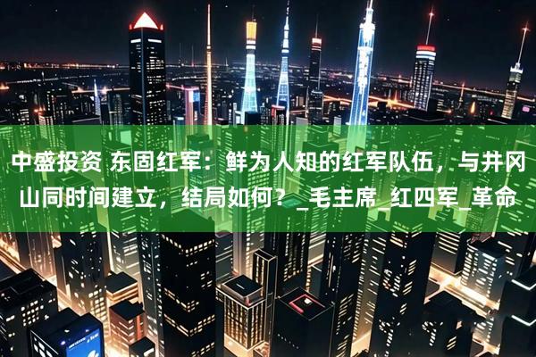 中盛投资 东固红军：鲜为人知的红军队伍，与井冈山同时间建立，结局如何？_毛主席_红四军_革命
