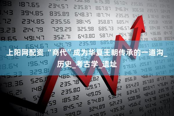 上阳网配资 “商代”成为华夏王朝传承的一道沟_历史_考古学_遗址