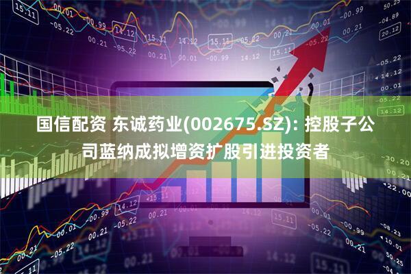 国信配资 东诚药业(002675.SZ): 控股子公司蓝纳成拟增资扩股引进投资者