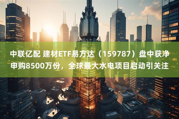 中联亿配 建材ETF易方达（159787）盘中获净申购8500万份，全球最大水电项目启动引关注