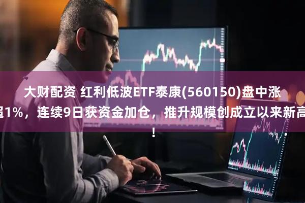 大财配资 红利低波ETF泰康(560150)盘中涨超1%，连续9日获资金加仓，推升规模创成立以来新高！