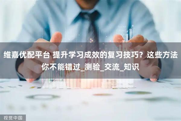 维嘉优配平台 提升学习成效的复习技巧？这些方法你不能错过_测验_交流_知识