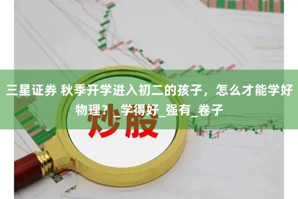 三星证券 秋季开学进入初二的孩子，怎么才能学好物理？_学得好_强有_卷子