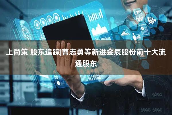 上尚策 股东追踪|曹志勇等新进金辰股份前十大流通股东