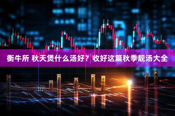 衡牛所 秋天煲什么汤好？收好这篇秋季靓汤大全