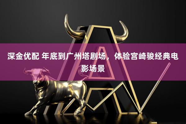 深金优配 年底到广州塔剧场，体验宫崎骏经典电影场景