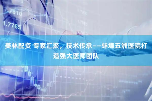 美林配资 专家汇聚，技术传承——蚌埠五洲医院打造强大医师团队