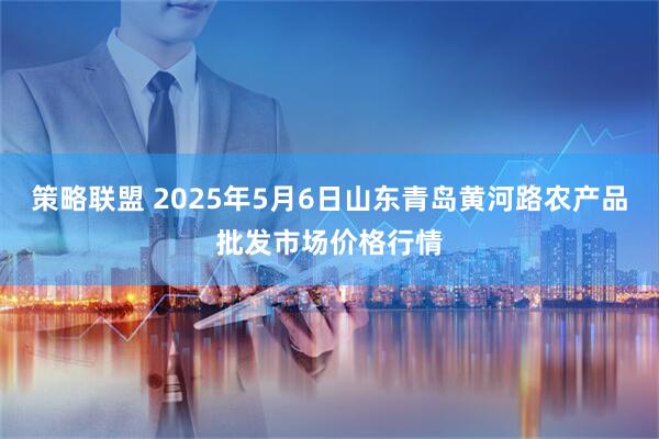 策略联盟 2025年5月6日山东青岛黄河路农产品批发市场价格行情