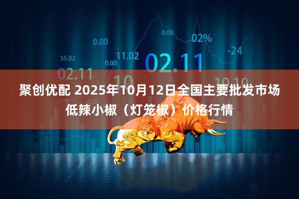 聚创优配 2025年10月12日全国主要批发市场低辣小椒（灯笼椒）价格行情