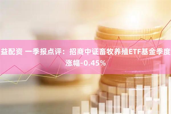 益配资 一季报点评：招商中证畜牧养殖ETF基金季度涨幅-0.45%