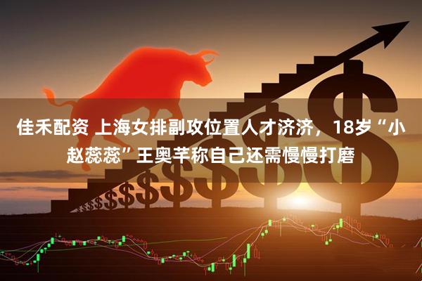 佳禾配资 上海女排副攻位置人才济济，18岁“小赵蕊蕊”王奥芊称自己还需慢慢打磨